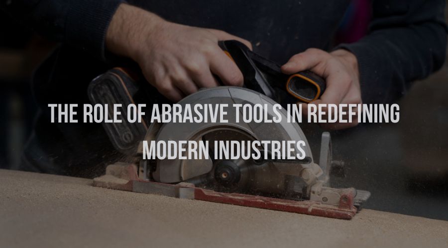 The Role of Abrasive Tools in Redefining Modern Industries